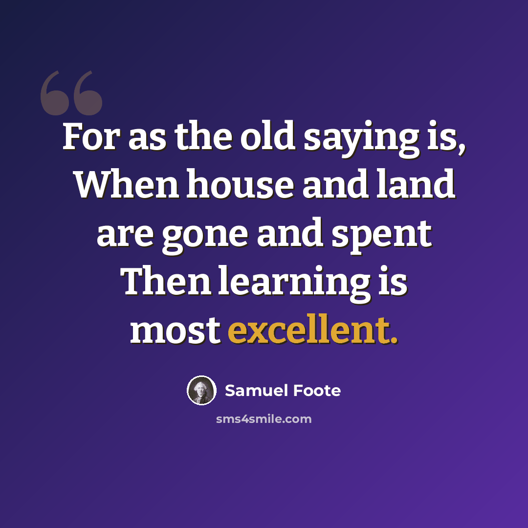“For as the old saying is, When house and land are gone and spent Then learning is most excellent.” quote by Samuel Foote