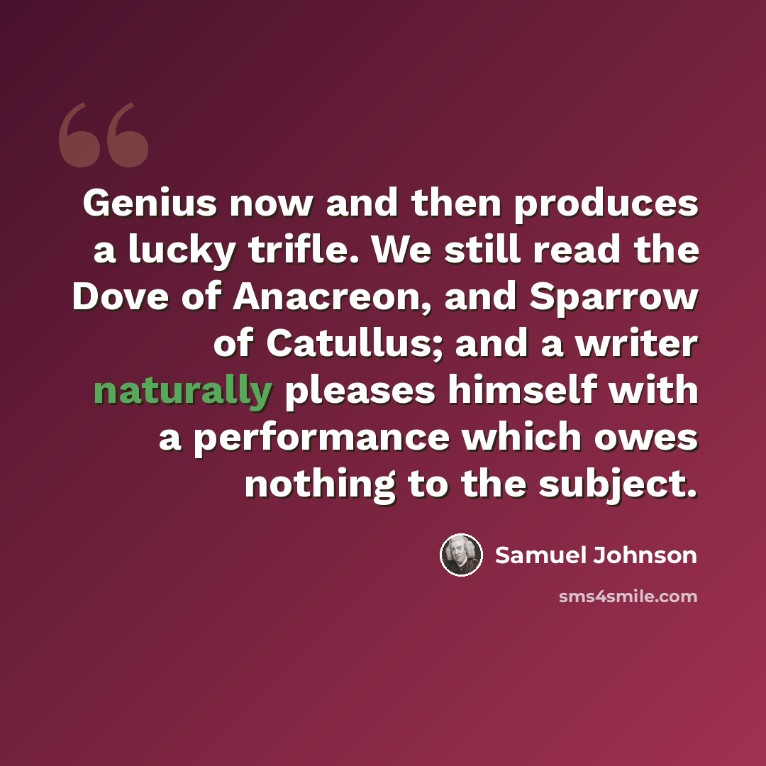 “Genius now and then produces a lucky trifle. We still read the Dove of Anacreon, and Sparrow of Catullus; and a writer naturally pleases himself with a performance which owes nothing to the subject.” quote by Samuel Johnson