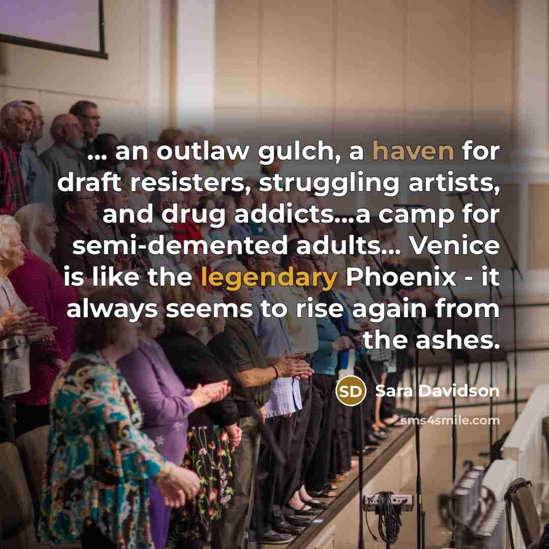 “… an outlaw gulch, a haven for draft resisters, struggling artists, and drug addicts…a camp for semi-demented adults… Venice is like the legendary Phoenix - it always seems to rise again from the ashes.” quote by Sara Davidson