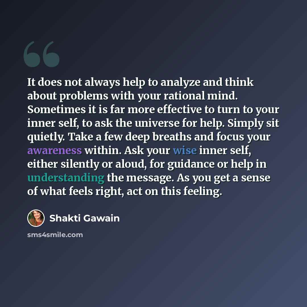 “It does not always help to analyze and think about problems with your rational mind. Sometimes it is far more effective to turn to your inner self, to ask the universe for help. Simply sit quietly. Take a few deep breaths and focus your awareness within. Ask your wise inner self, either silently…” quote by Shakti Gawain