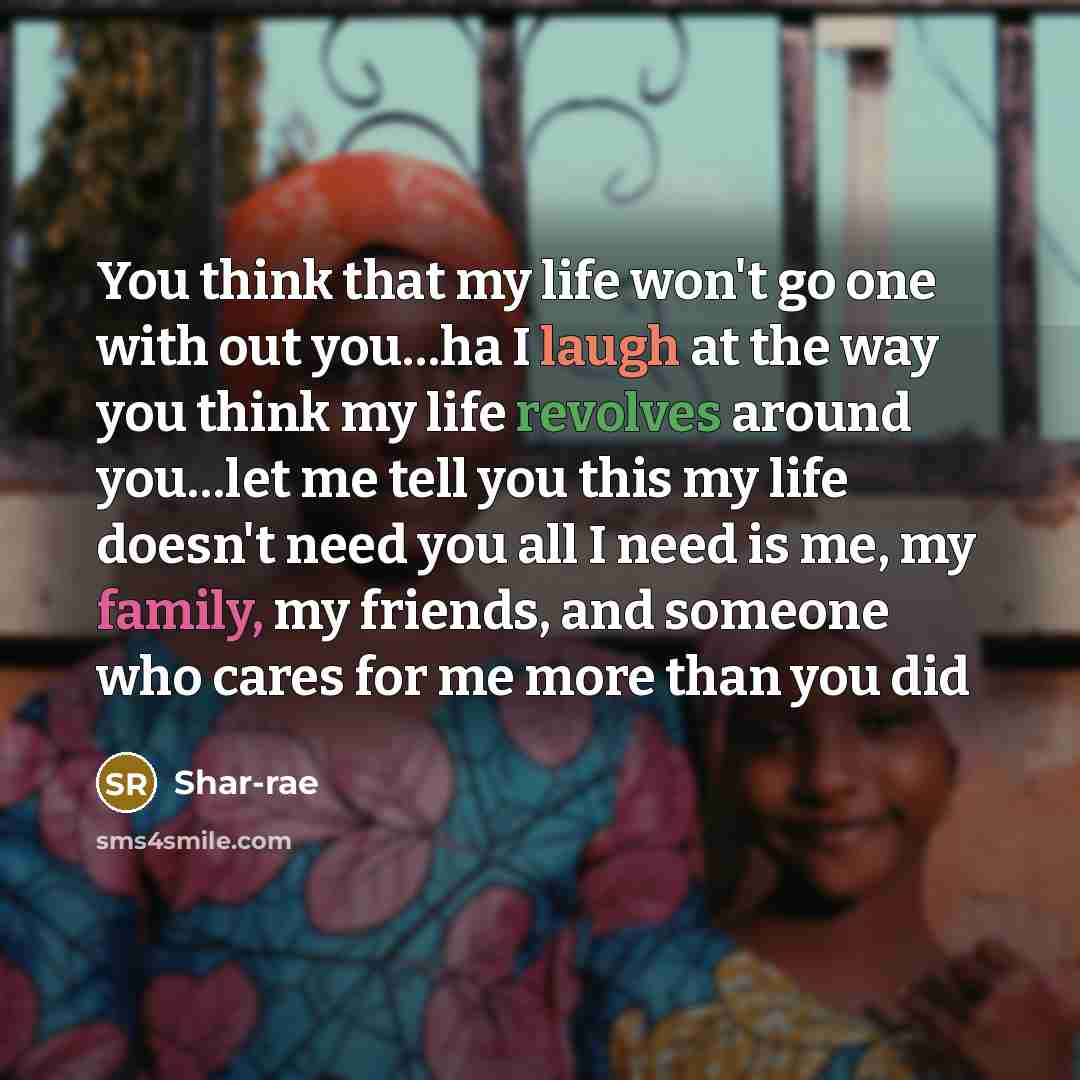 “You think that my life won't go one with out you…ha I laugh at the way you think my life revolves around you…let me tell you this my life doesn't need you all I need is me, my family, my friends, and someone who cares for me more than you did” quote by Shar-rae
