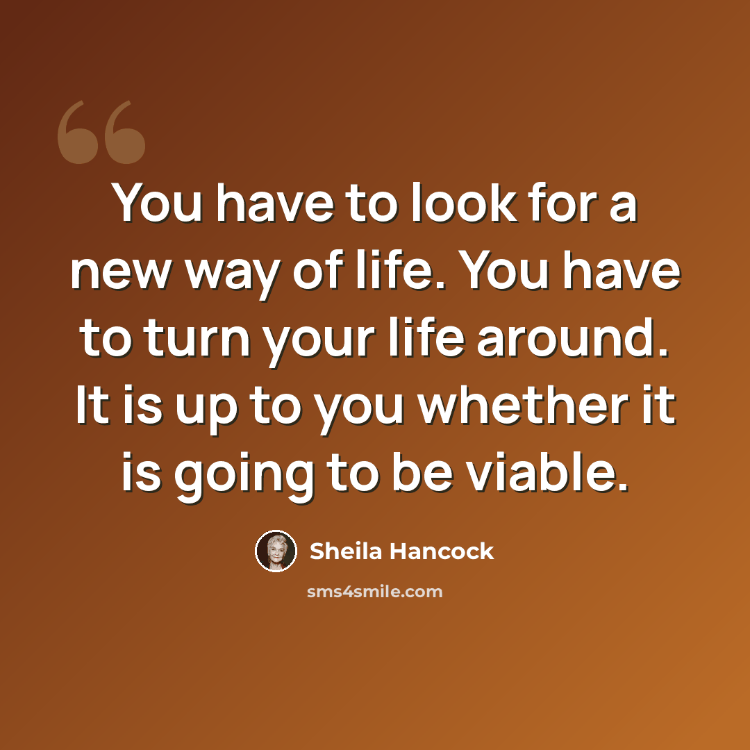 “You have to look for a new way of life. You have to turn your life around. It is up to you whether it is going to be viable.” quote by Sheila Hancock
