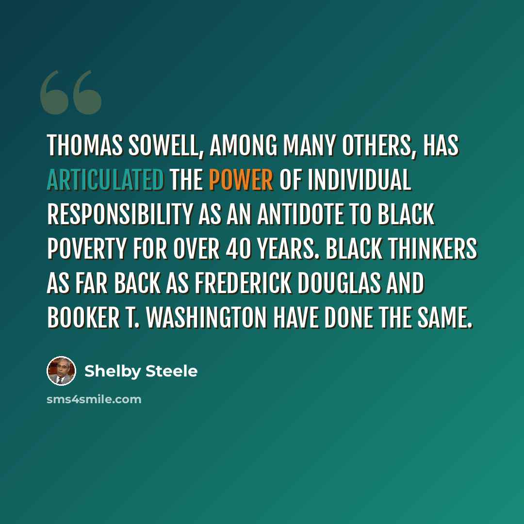 “Thomas Sowell, among many others, has articulated the power of individual responsibility as an antidote to black poverty for over 40 years. Black thinkers as far back as Frederick Douglas and Booker T. Washington have done the same.” quote by Shelby Steele
