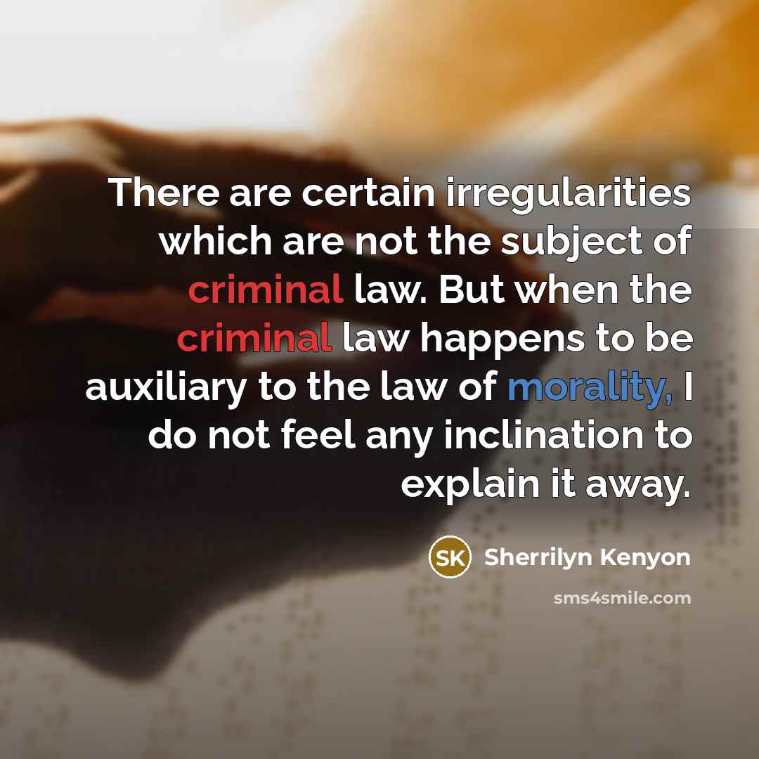 “There are certain irregularities which are not the subject of criminal law. But when the criminal law happens to be auxiliary to the law of morality, I do not feel any inclination to explain it away.” quote by Sherrilyn Kenyon