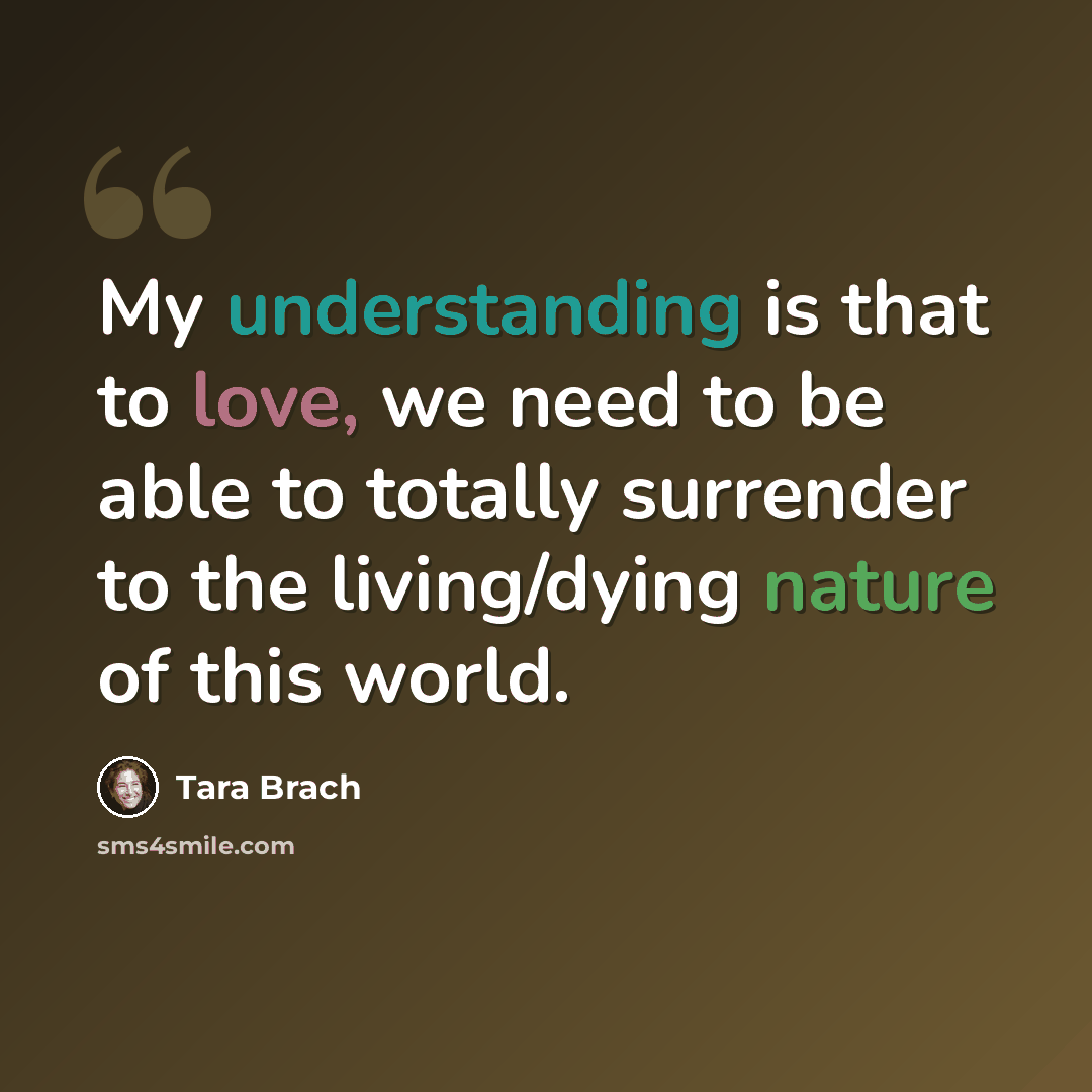 “My understanding is that to love, we need to be able to totally surrender to the living/dying nature of this world.” quote by Tara Brach