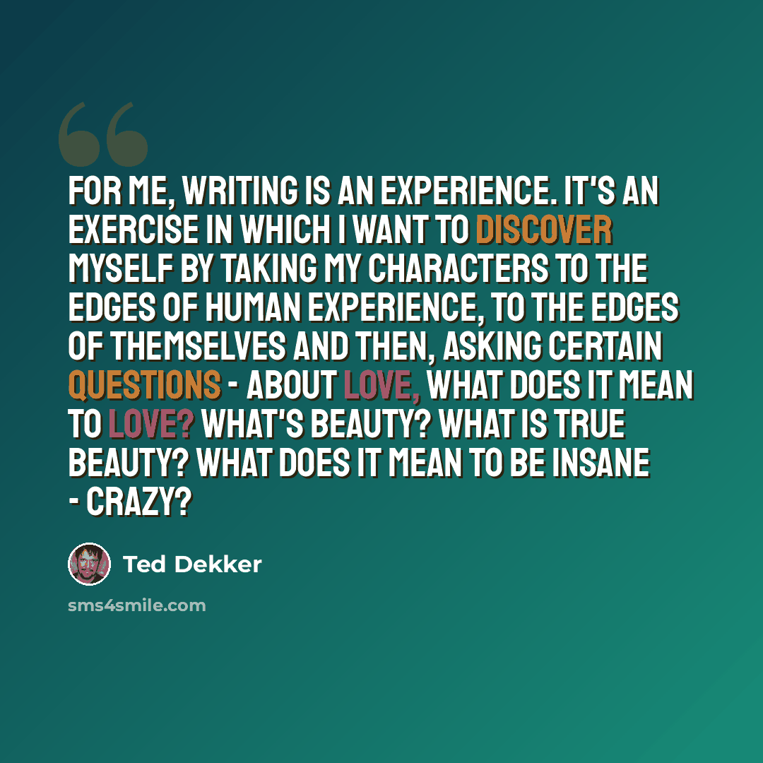 “For me, writing is an experience. It's an exercise in which I want to discover myself by taking my characters to the edges of human experience, to the edges of themselves and then, asking certain questions - about love, what does it mean to love? What's beauty? What is true beauty? What does it…” quote by Ted Dekker