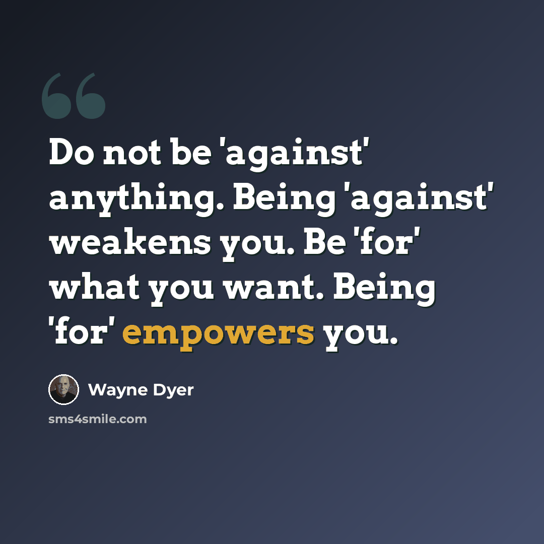 “Do not be 'against' anything. Being 'against' weakens you. Be 'for' what you want. Being 'for' empowers you.” quote by Wayne Dyer