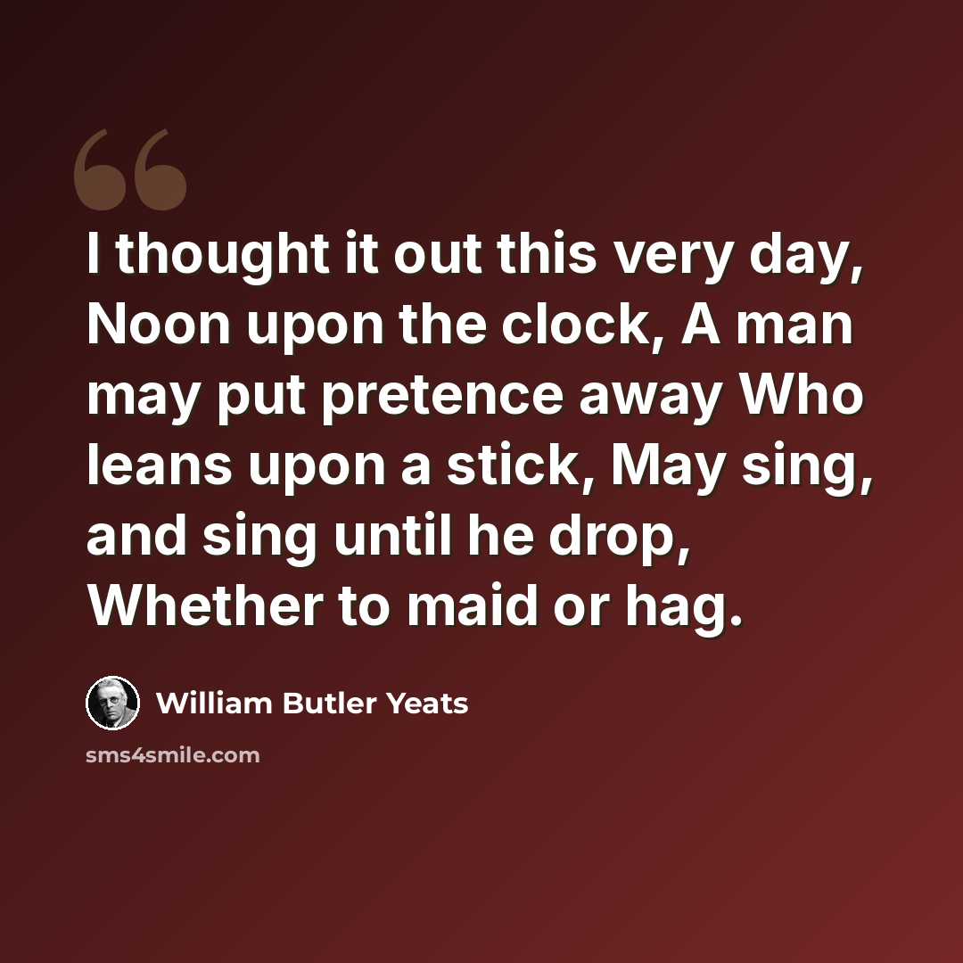 “I thought it out this very day, Noon upon the clock, A man may put pretence away Who leans upon a stick, May sing, and sing until he drop, Whether to maid or hag.” quote by William Butler Yeats