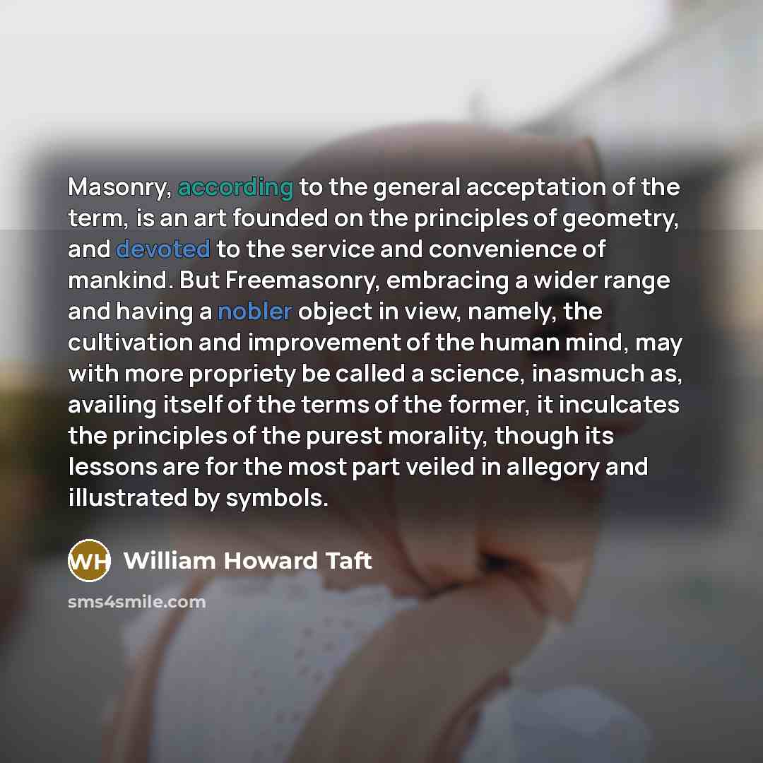 “Masonry, according to the general acceptation of the term, is an art founded on the principles of geometry, and devoted to the service and convenience of mankind. But Freemasonry, embracing a wider range and having a nobler object in view, namely, the cultivation and improvement of the human mind…” quote by William Howard Taft
