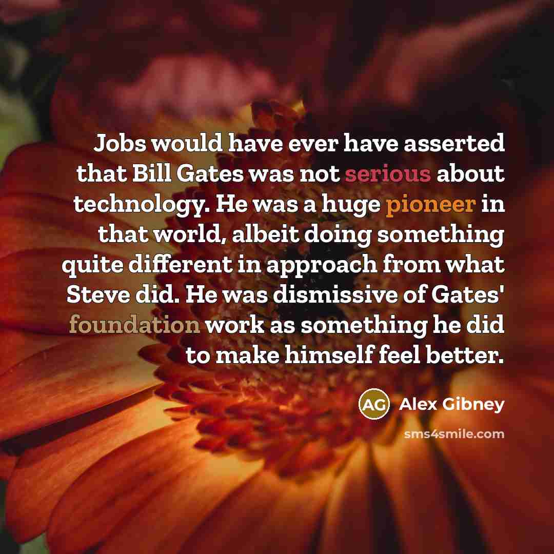 “Jobs would have ever have asserted that Bill Gates was not serious about technology. He was a huge pioneer in that world, albeit doing something quite different in approach from what Steve did. He was dismissive of Gates' foundation work as something he did to make himself feel better.” quote by Alex Gibney