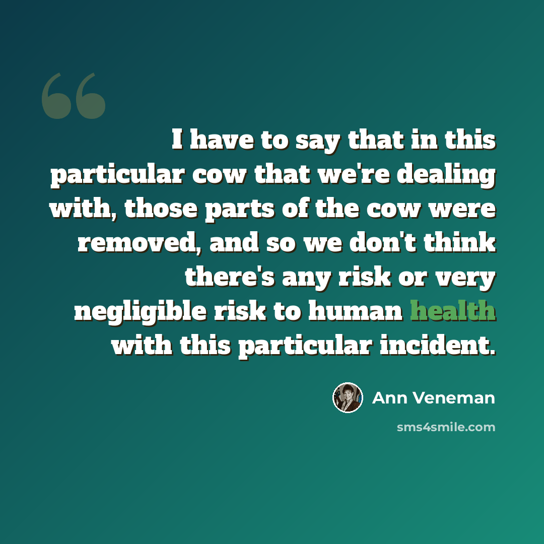 “I have to say that in this particular cow that we're dealing with, those parts of the cow were removed, and so we don't think there's any risk or very negligible risk to human health with this particular incident.” quote by Ann Veneman