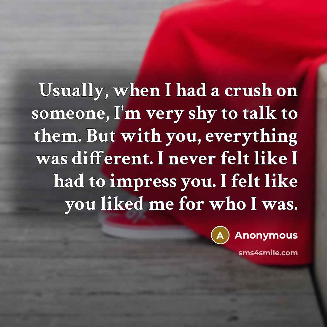 “Usually, when I had a crush on someone, I'm very shy to talk to them. But with you, everything was different. I never felt like I had to impress you. I felt like you liked me for who I was.” quote by Anonymous