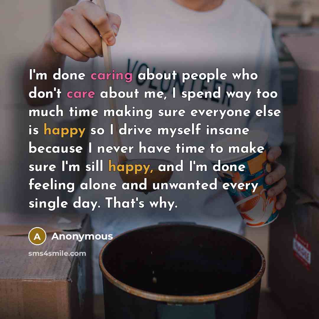 “I'm done caring about people who don't care about me, I spend way too much time making sure everyone else is happy so I drive myself insane because I never have time to make sure I'm sill happy, and I'm done feeling alone and unwanted every single day. That's why.” quote by Anonymous