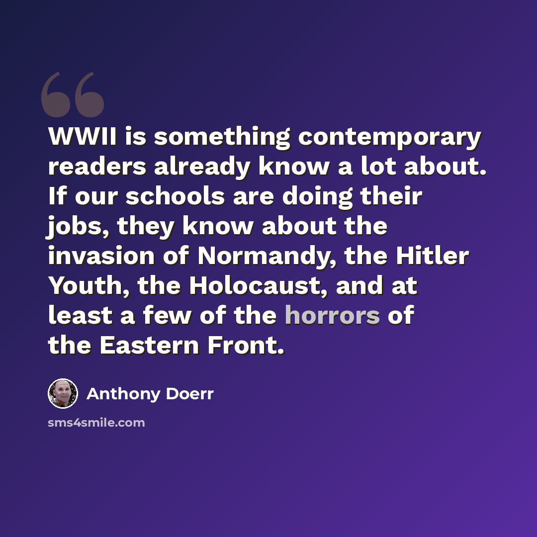 “WWII is something contemporary readers already know a lot about. If our schools are doing their jobs, they know about the invasion of Normandy, the Hitler Youth, the Holocaust, and at least a few of the horrors of the Eastern Front.” quote by Anthony Doerr