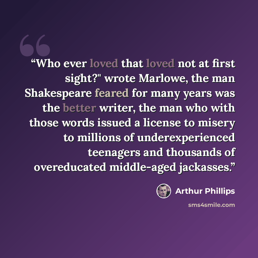 “Who ever loved that loved not at first sight?" wrote Marlowe, the man Shakespeare feared for many years was the better writer, the man who with those words issued a license to misery to millions of underexperienced teenagers and thousands of overeducated middle-aged jackasses.” quote by Arthur Phillips