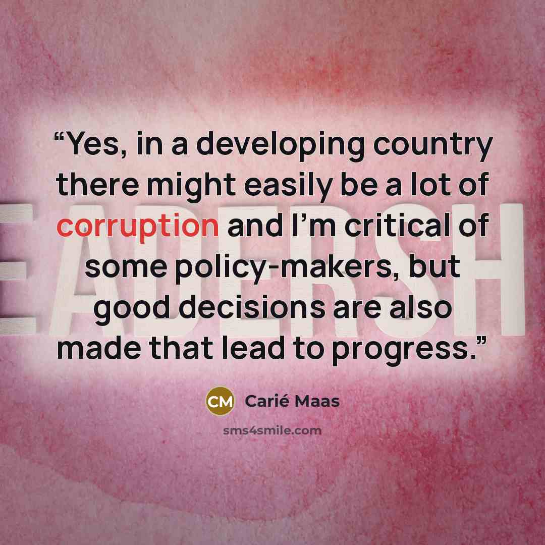 “Yes, in a developing country there might easily be a lot of corruption and I’m critical of some policy-makers, but good decisions are also made that lead to progress.” quote by Carié Maas