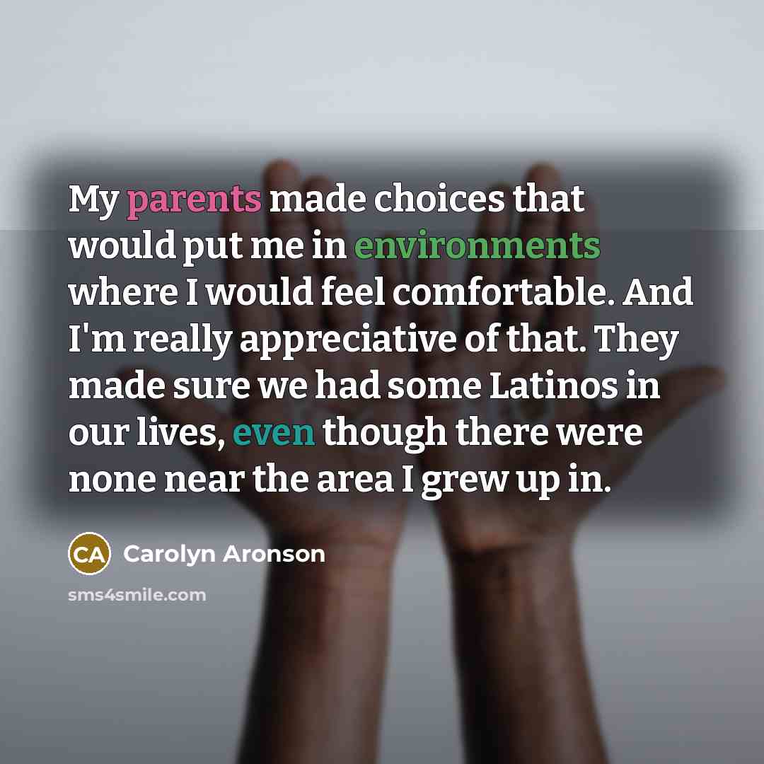 “My parents made choices that would put me in environments where I would feel comfortable. And I'm really appreciative of that. They made sure we had some Latinos in our lives, even though there were none near the area I grew up in.” quote by Carolyn Aronson