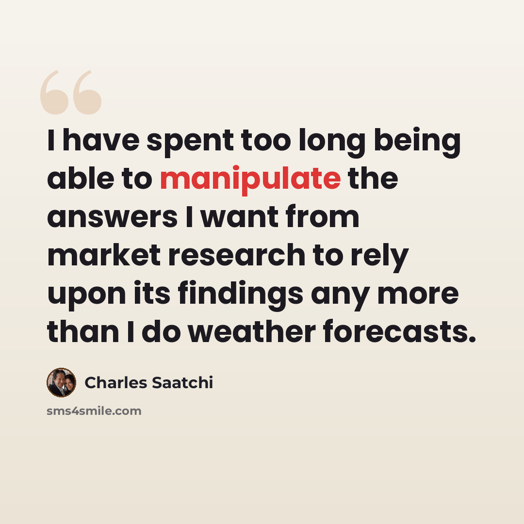 “I have spent too long being able to manipulate the answers I want from market research to rely upon its findings any more than I do weather forecasts.” quote by Charles Saatchi