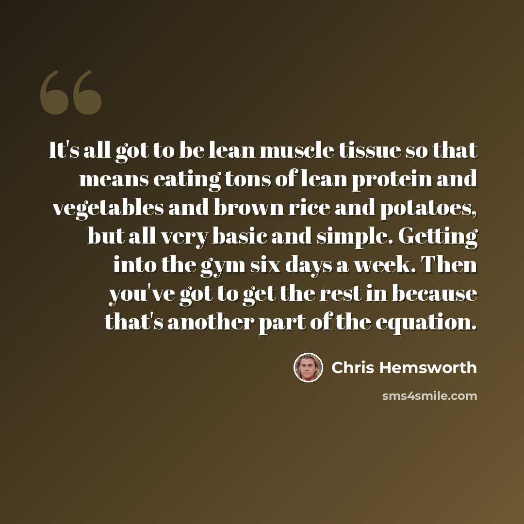 “It's all got to be lean muscle tissue so that means eating tons of lean protein and vegetables and brown rice and potatoes, but all very basic and simple. Getting into the gym six days a week. Then you've got to get the rest in because that's another part of the equation.” quote by Chris Hemsworth