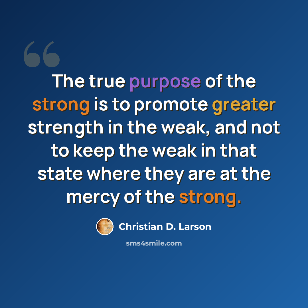 “The true purpose of the strong is to promote greater strength in the weak, and not to keep the weak in that state where they are at the mercy of the strong.” quote by Christian D. Larson