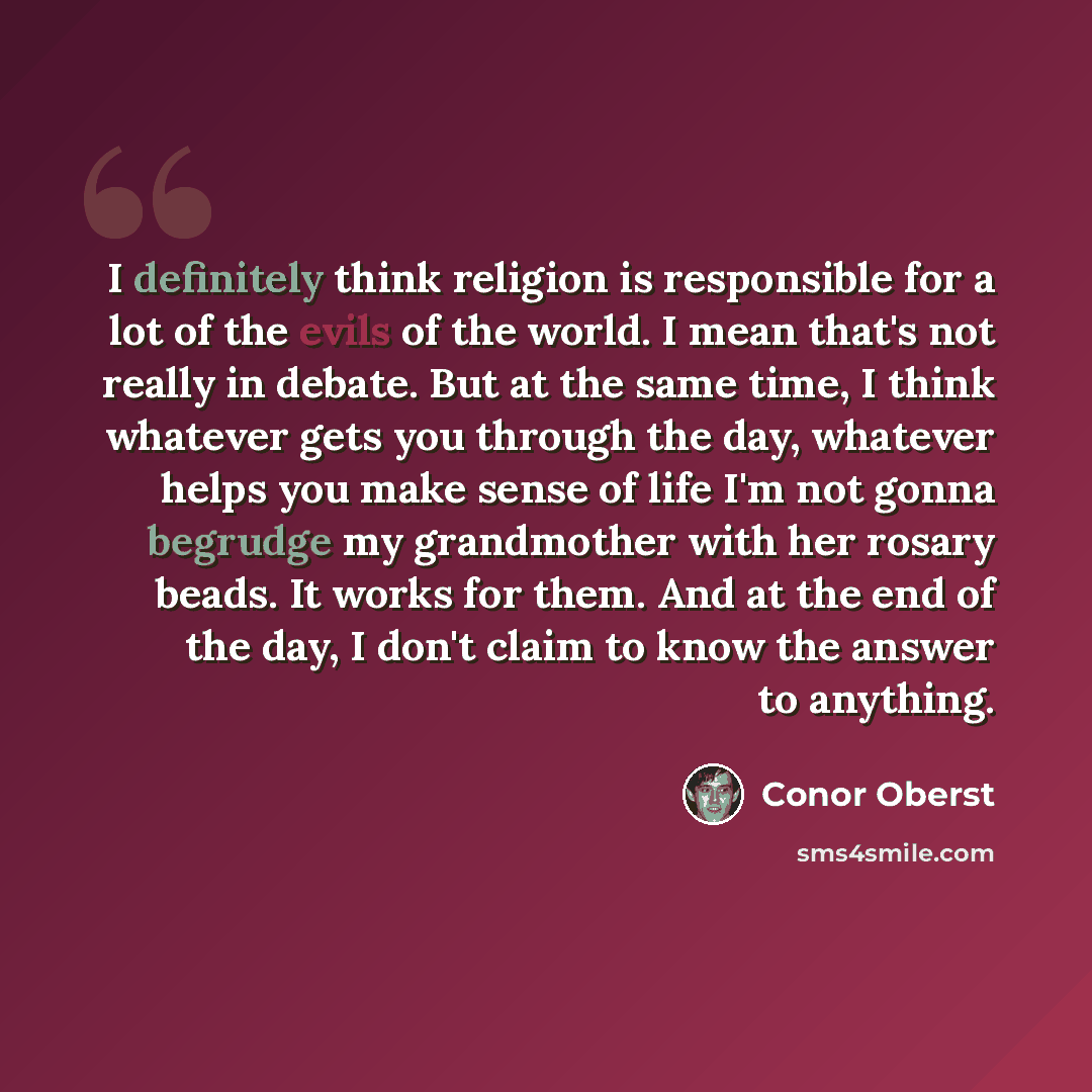 “I definitely think religion is responsible for a lot of the evils of the world. I mean that's not really in debate. But at the same time, I think whatever gets you through the day, whatever helps you make sense of life I'm not gonna begrudge my grandmother with her rosary beads. It works for them…” quote by Conor Oberst