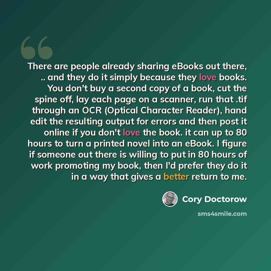 “There are people already sharing eBooks out there, .. and they do it simply because they love books. You don't buy a second copy of a book, cut the spine off, lay each page on a scanner, run that .tif through an OCR (Optical Character Reader), hand edit the resulting output for errors and then…” quote by Cory Doctorow