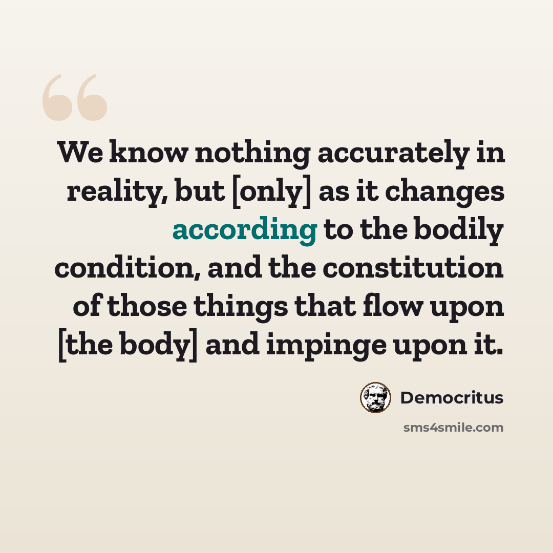 “We know nothing accurately in reality, but [only] as it changes according to the bodily condition, and the constitution of those things that flow upon [the body] and impinge upon it.” quote by Democritus