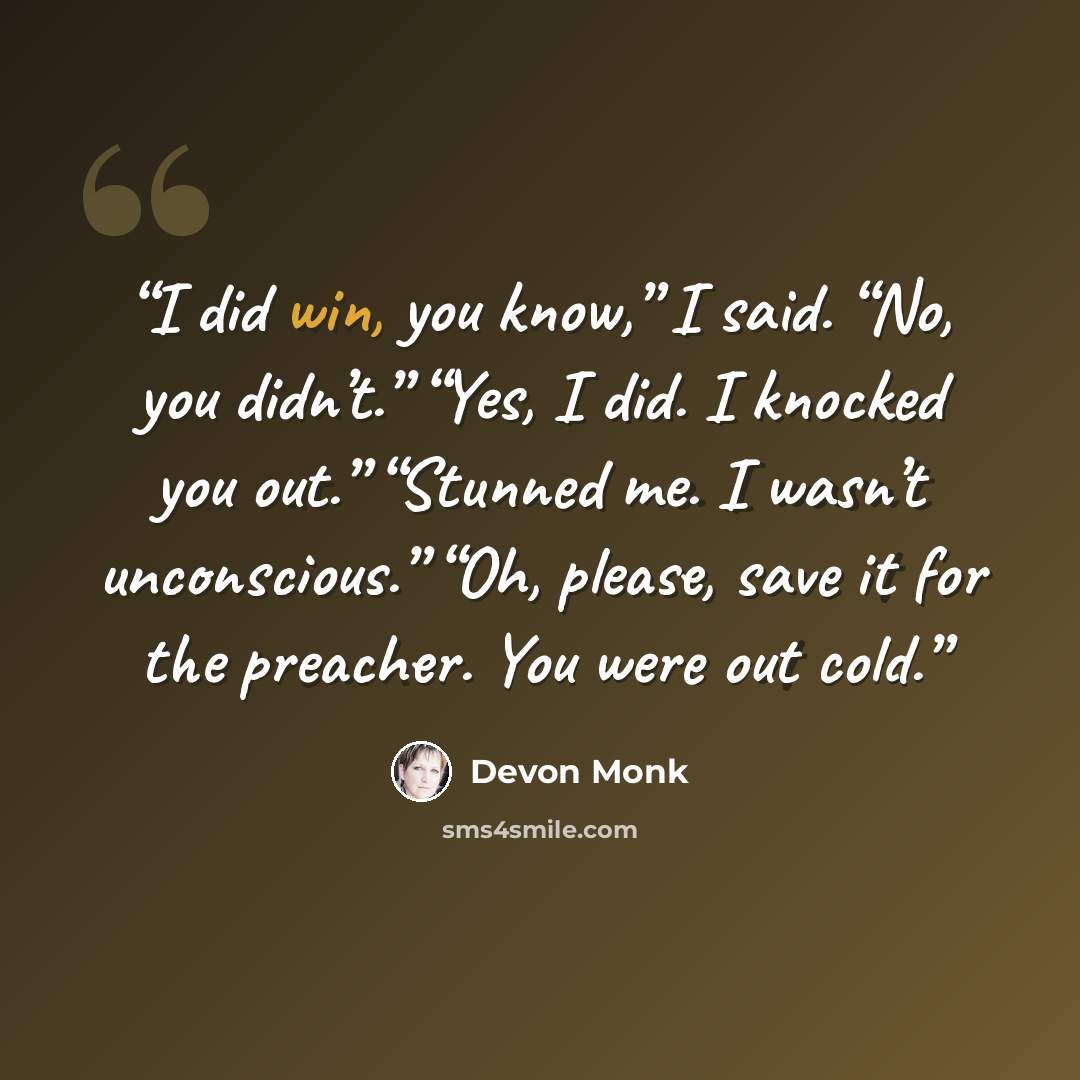 “I did win, you know,” I said. “No, you didn’t.” “Yes, I did. I knocked you out.” “Stunned me. I wasn’t unconscious.” “Oh, please, save it for the preacher. You were out cold.” quote by Devon Monk