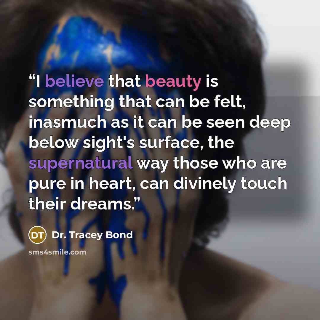 “I believe that beauty is something that can be felt, inasmuch as it can be seen deep below sight's surface, the supernatural way those who are pure in heart, can divinely touch their dreams.” quote by Dr. Tracey Bond