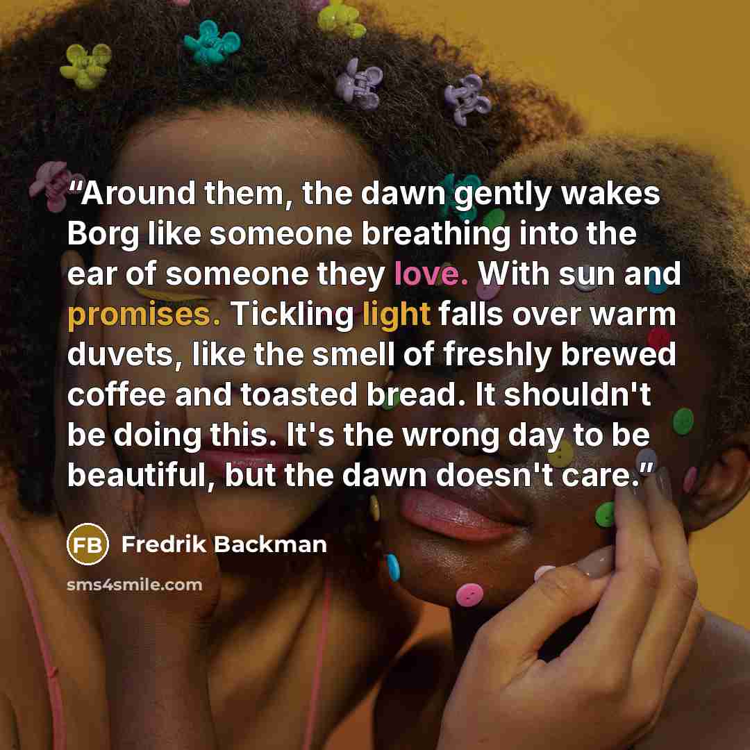 “Around them, the dawn gently wakes Borg like someone breathing into the ear of someone they love. With sun and promises. Tickling light falls over warm duvets, like the smell of freshly brewed coffee and toasted bread. It shouldn't be doing this. It's the wrong day to be beautiful, but the dawn…” quote by Fredrik Backman