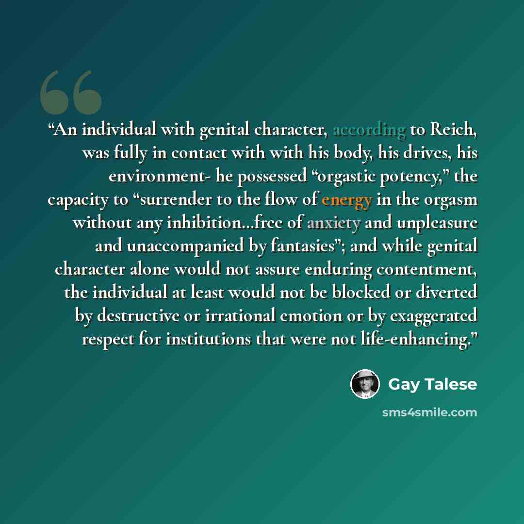 “An individual with genital character, according to Reich, was fully in contact with with his body, his drives, his environment- he possessed “orgastic potency,” the capacity to “surrender to the flow of energy in the orgasm without any inhibition…free of anxiety and unpleasure and unaccompanied by…” quote by Gay Talese