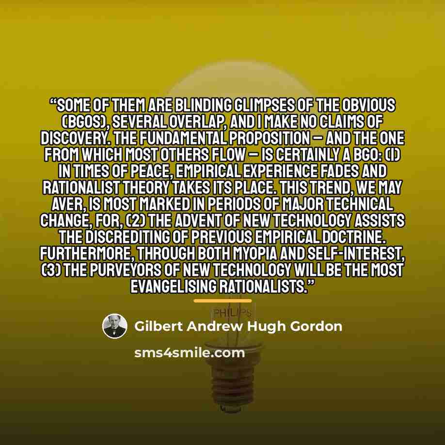 “Some of them are blinding glimpses of the obvious (BGOs), several overlap, and I make no claims of discovery. The fundamental proposition – and the one from which most others flow – is certainly a BGO: (1) In times of peace, empirical experience fades and rationalist theory takes its place. This…” quote by Gilbert Andrew Hugh Gordon