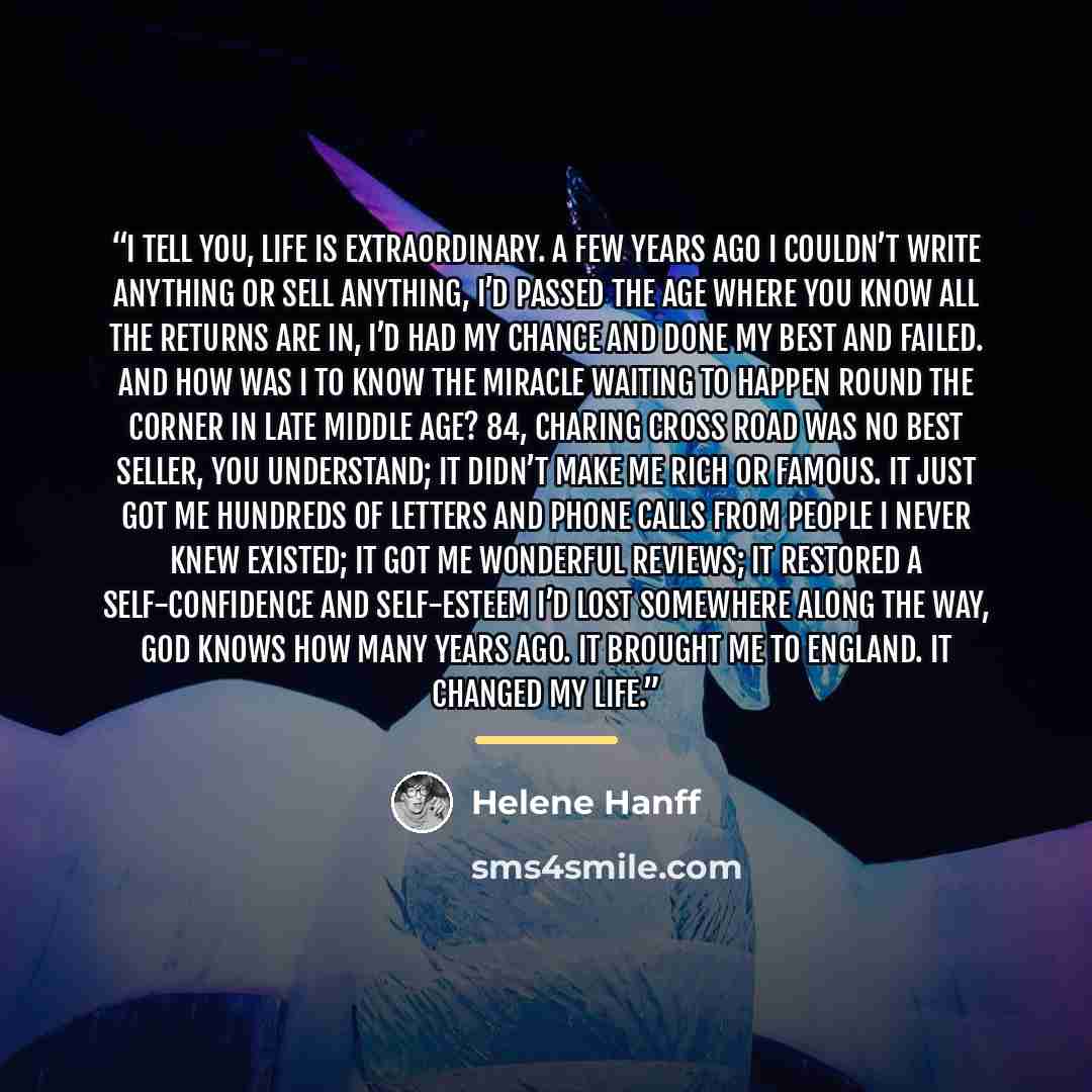“I tell you, life is extraordinary. A few years ago I couldn’t write anything or sell anything, I’d passed the age where you know all the returns are in, I’d had my chance and done my best and failed. And how was I to know the miracle waiting to happen round the corner in late middle age? 84…” quote by Helene Hanff