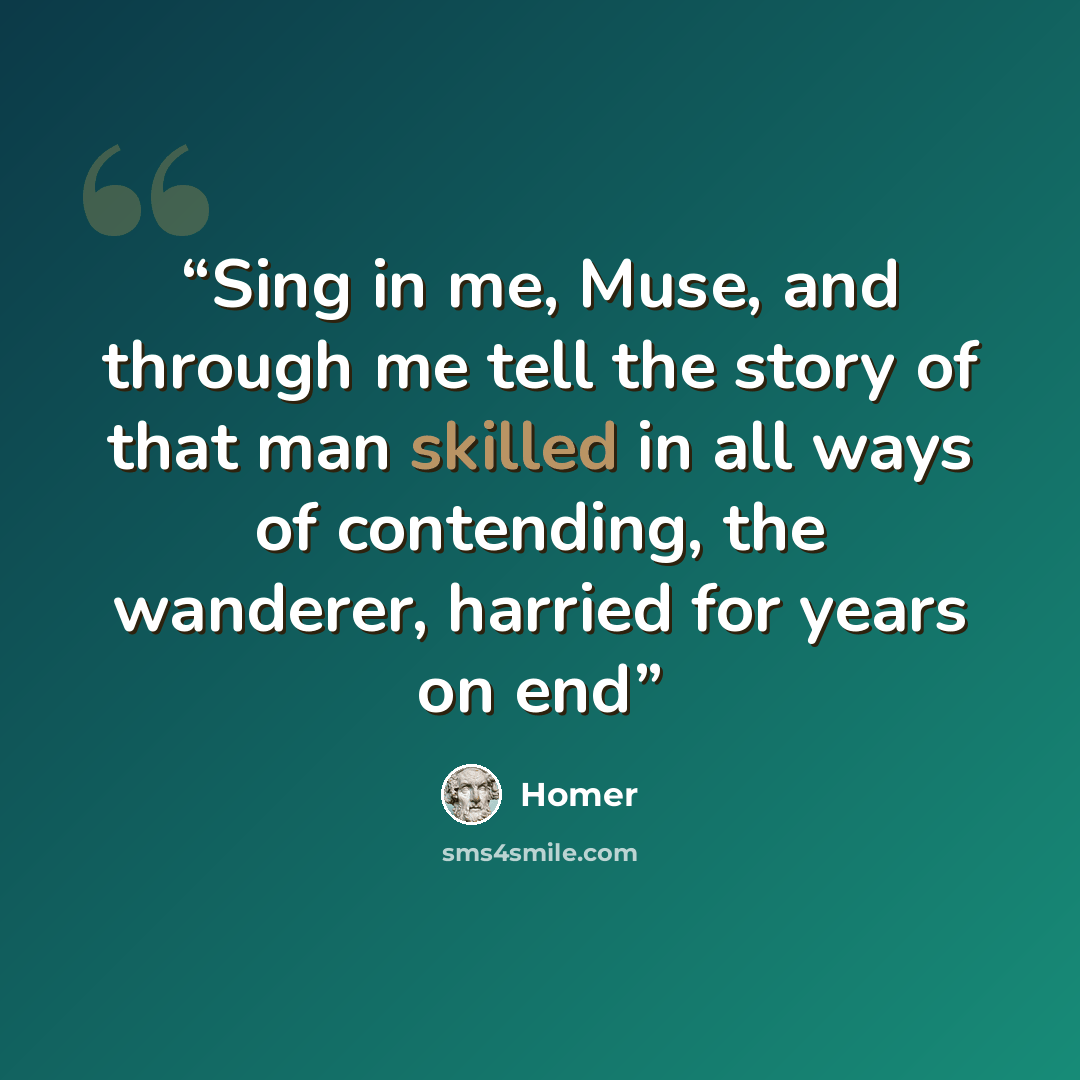 “Sing in me, Muse, and through me tell the story of that man skilled in all ways of contending, the wanderer, harried for years on end” quote by Homer