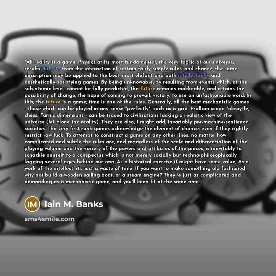 “All reality is a game. Physics at its most fundamental, the very fabric of our universe, results directly from the interaction of certain fairly simple rules, and chance; the same description may be applied to the best, most elefant and both intellectually and aesthetically satisfying games. By…” quote by Iain M. Banks