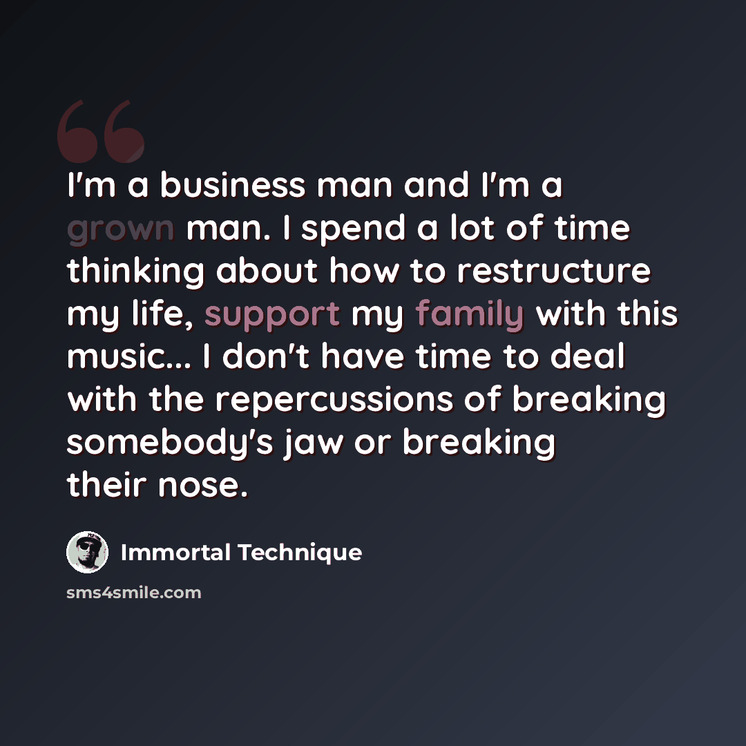 “I'm a business man and I'm a grown man. I spend a lot of time thinking about how to restructure my life, support my family with this music... I don't have time to deal with the repercussions of breaking somebody's jaw or breaking their nose.” quote by Immortal Technique