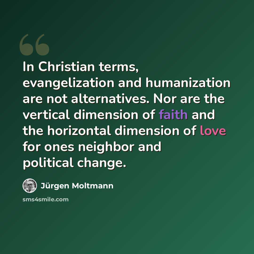 “In Christian terms, evangelization and humanization are not alternatives. Nor are the vertical dimension of faith and the horizontal dimension of love for ones neighbor and political change.” quote by Jürgen Moltmann