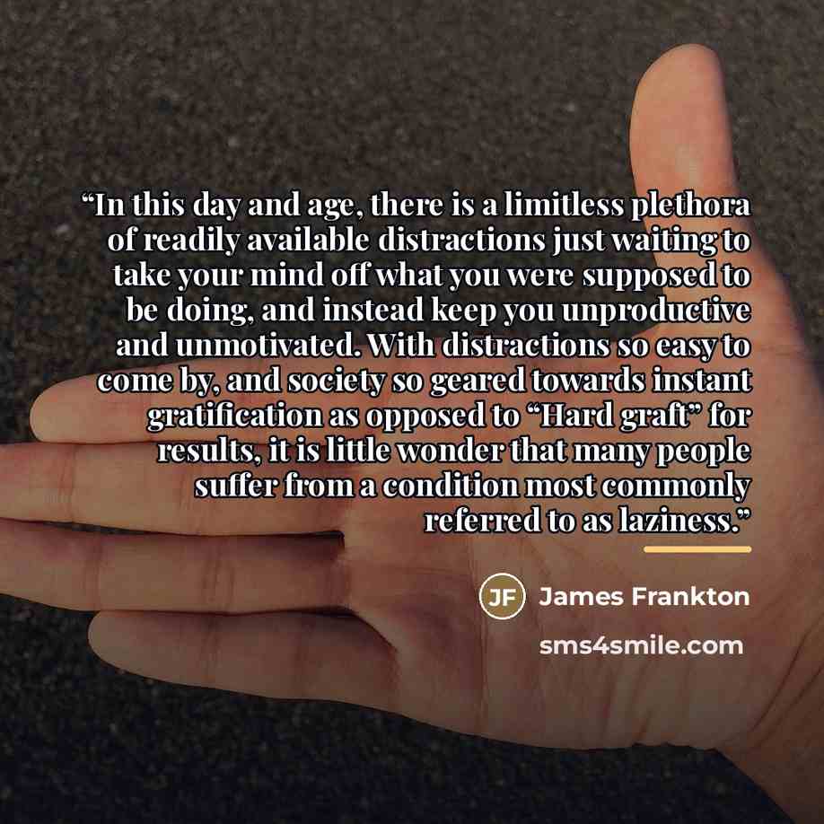“In this day and age, there is a limitless plethora of readily available distractions just waiting to take your mind off what you were supposed to be doing, and instead keep you unproductive and unmotivated. With distractions so easy to come by, and society so geared towards instant gratification…” quote by James Frankton