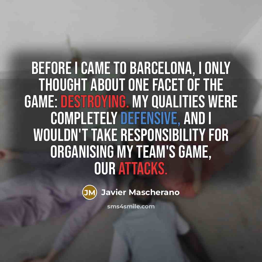 “Before I came to Barcelona, I only thought about one facet of the game: destroying. My qualities were completely defensive, and I wouldn't take responsibility for organising my team's game, our attacks.” quote by Javier Mascherano