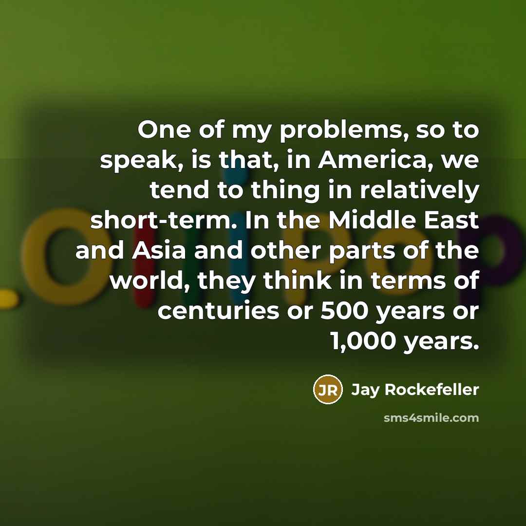 “One of my problems, so to speak, is that, in America, we tend to thing in relatively short-term. In the Middle East and Asia and other parts of the world, they think in terms of centuries or 500 years or 1,000 years.” quote by Jay Rockefeller