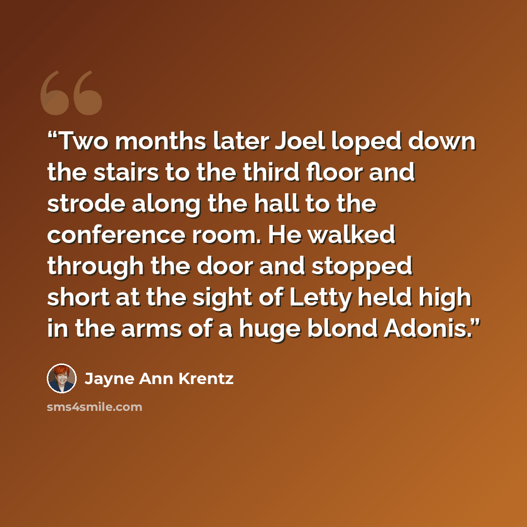 “Two months later Joel loped down the stairs to the third floor and strode along the hall to the conference room. He walked through the door and stopped short at the sight of Letty held high in the arms of a huge blond Adonis.” quote by Jayne Ann Krentz