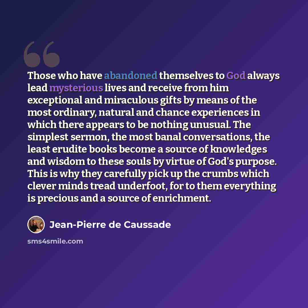 “Those who have abandoned themselves to God always lead mysterious lives and receive from him exceptional and miraculous gifts by means of the most ordinary, natural and chance experiences in which there appears to be nothing unusual. The simplest sermon, the most banal conversations, the least…” quote by Jean-Pierre de Caussade