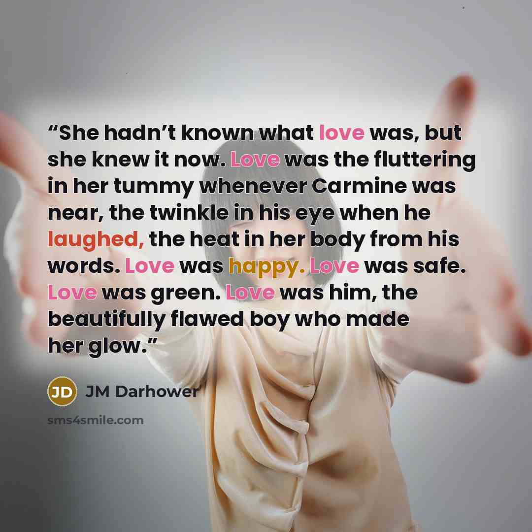 “She hadn’t known what love was, but she knew it now. Love was the fluttering in her tummy whenever Carmine was near, the twinkle in his eye when he laughed, the heat in her body from his words. Love was happy. Love was safe. Love was green. Love was him, the beautifully flawed boy who made her glow.” quote by JM Darhower