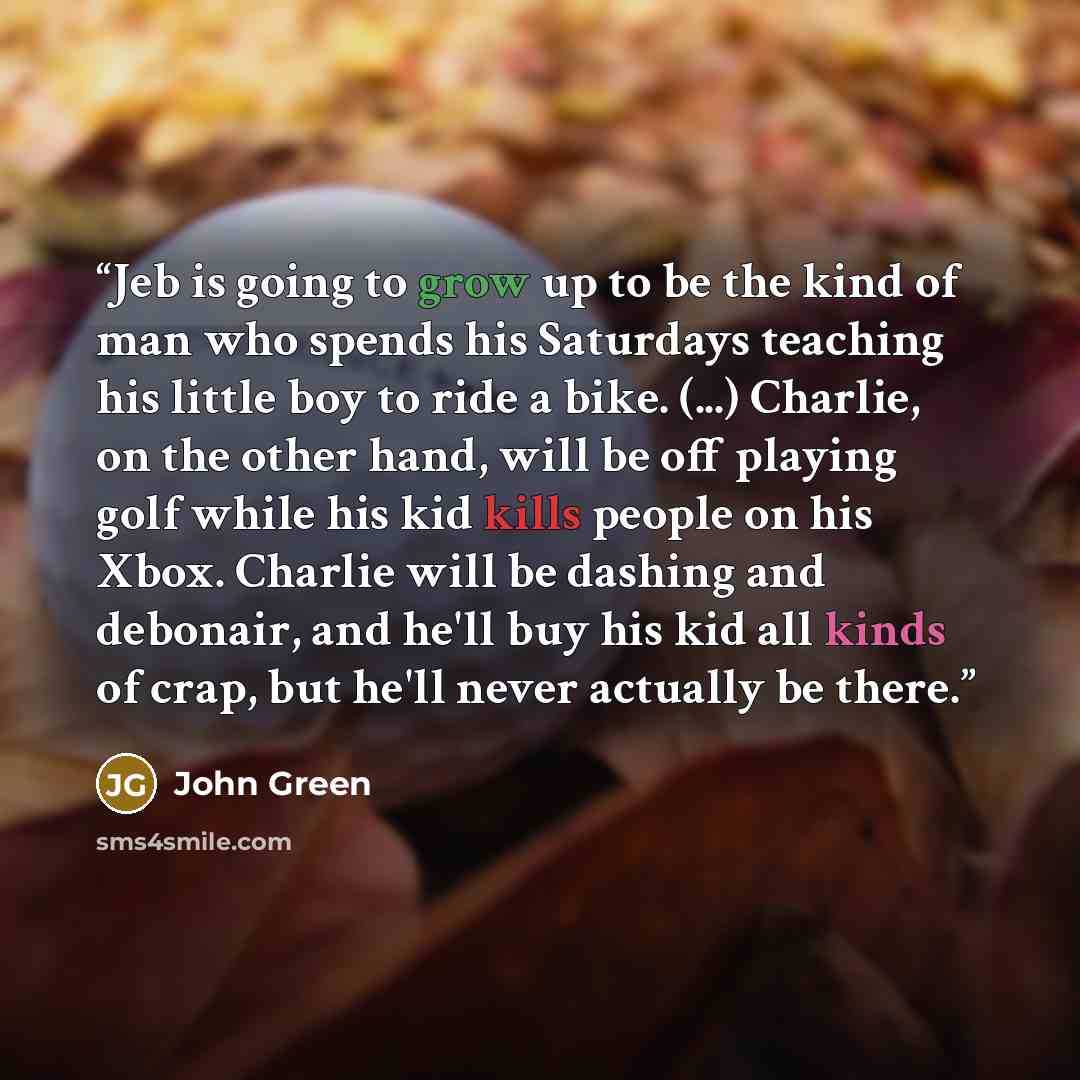 “Jeb is going to grow up to be the kind of man who spends his Saturdays teaching his little boy to ride a bike. (...) Charlie, on the other hand, will be off playing golf while his kid kills people on his Xbox. Charlie will be dashing and debonair, and he'll buy his kid all kinds of crap, but he'll…” quote by John Green