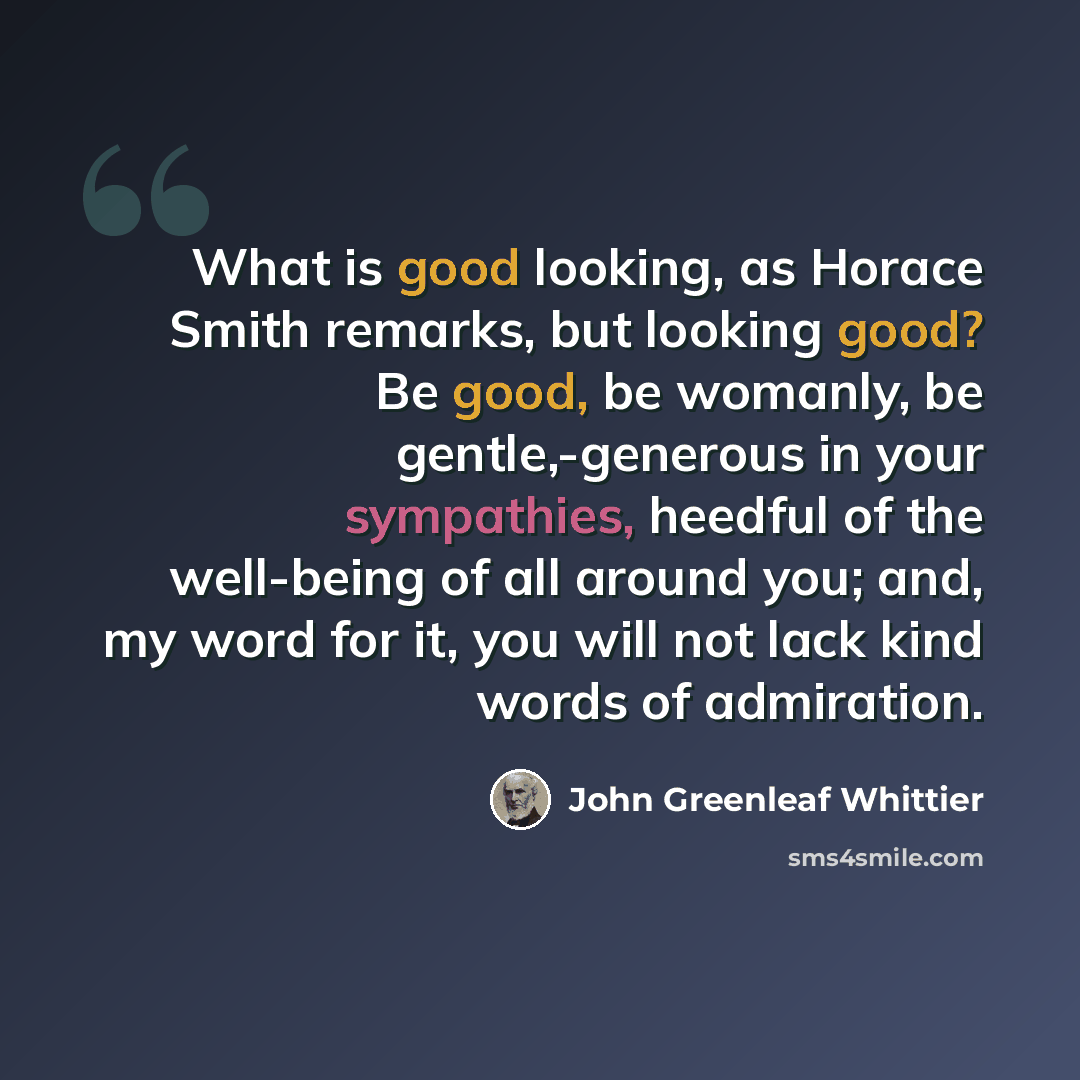 “What is good looking, as Horace Smith remarks, but looking good? Be good, be womanly, be gentle,-generous in your sympathies, heedful of the well-being of all around you; and, my word for it, you will not lack kind words of admiration.” quote by John Greenleaf Whittier