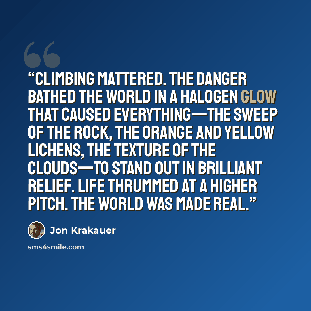 “Climbing mattered. The danger bathed the world in a halogen glow that caused everything—the sweep of the rock, the orange and yellow lichens, the texture of the clouds—to stand out in brilliant relief. Life thrummed at a higher pitch. The world was made real.” quote by Jon Krakauer