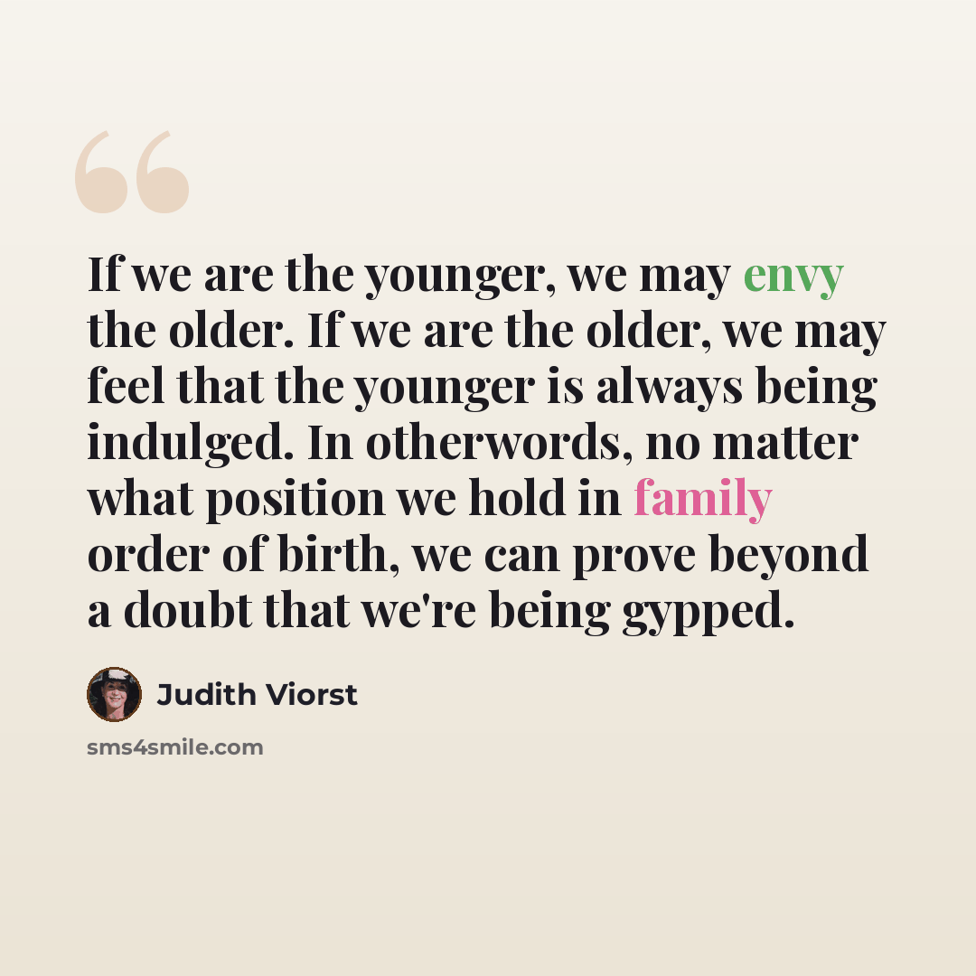 “If we are the younger, we may envy the older. If we are the older, we may feel that the younger is always being indulged. In otherwords, no matter what position we hold in family order of birth, we can prove beyond a doubt that we're being gypped.” quote by Judith Viorst