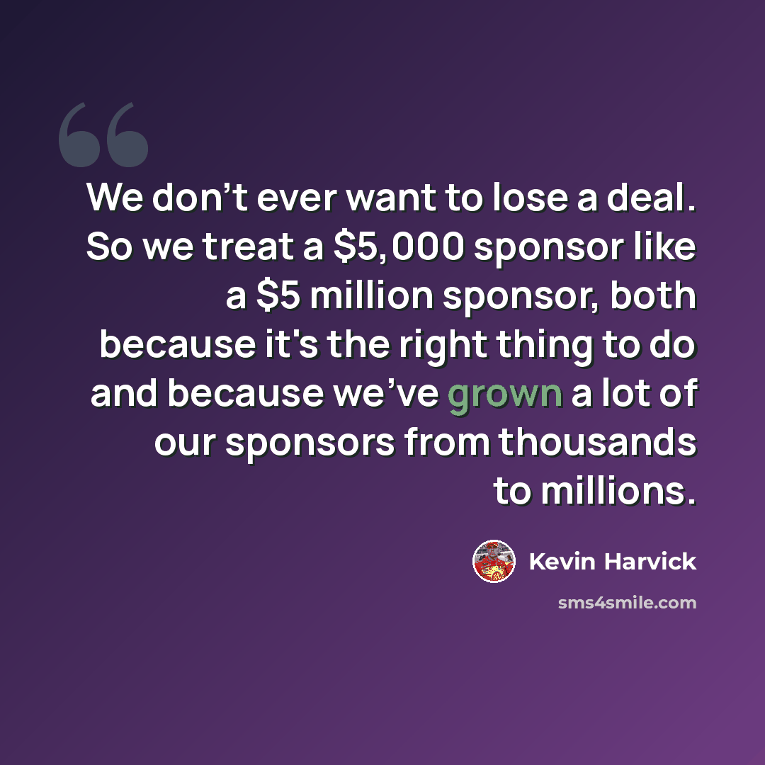 “We don't ever want to lose a deal. So we treat a $5,000 sponsor like a $5 million sponsor, both because it's the right thing to do and because we've grown a lot of our sponsors from thousands to millions.” quote by Kevin Harvick