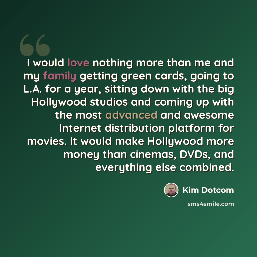 “I would love nothing more than me and my family getting green cards, going to L.A. for a year, sitting down with the big Hollywood studios and coming up with the most advanced and awesome Internet distribution platform for movies. It would make Hollywood more money than cinemas, DVDs, and…” quote by Kim Dotcom