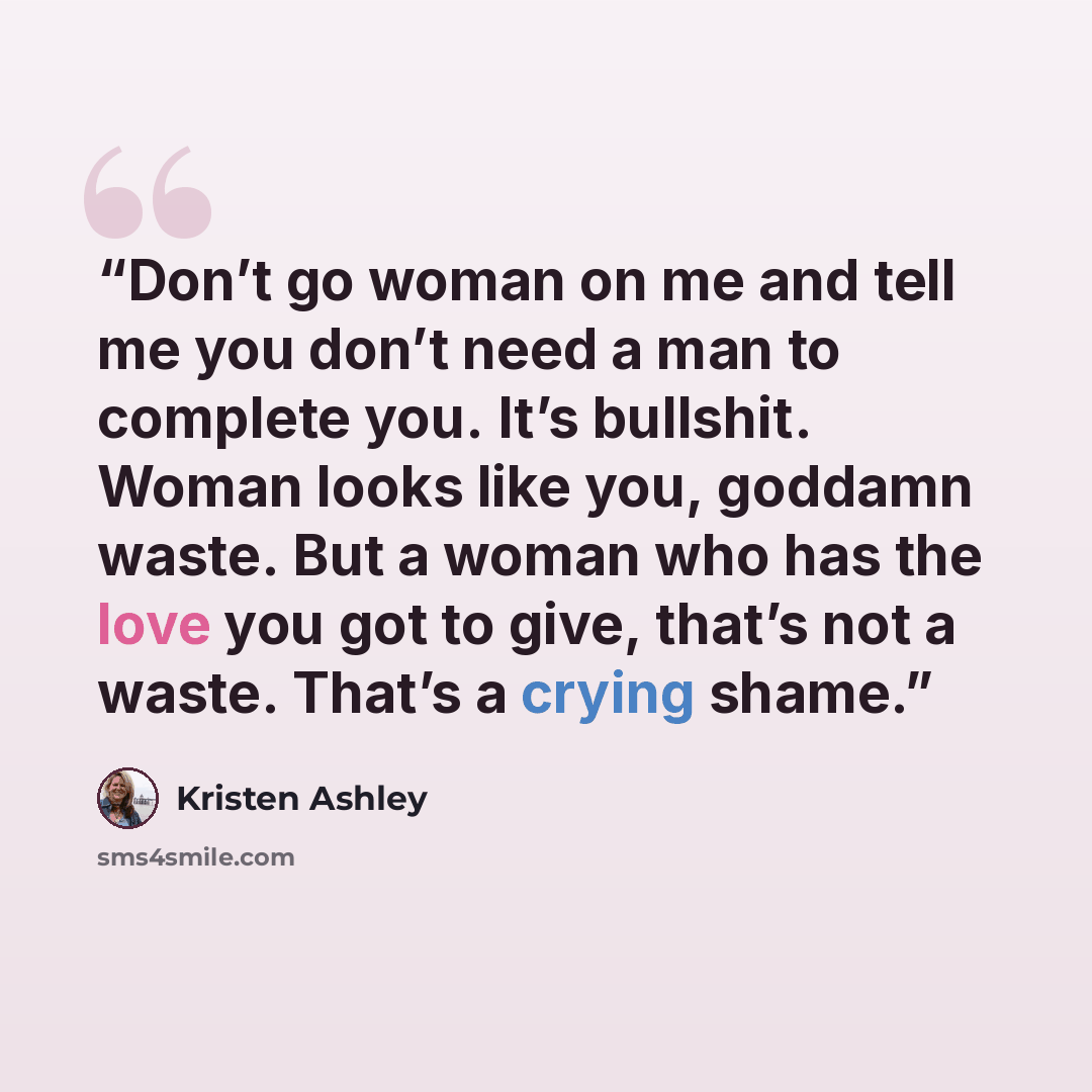 “Don’t go woman on me and tell me you don’t need a man to complete you. It’s bullshit. Woman looks like you, goddamn waste. But a woman who has the love you got to give, that’s not a waste. That’s a crying shame.” quote by Kristen Ashley